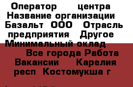 Оператор Call-центра › Название организации ­ Базальт, ООО › Отрасль предприятия ­ Другое › Минимальный оклад ­ 22 000 - Все города Работа » Вакансии   . Карелия респ.,Костомукша г.